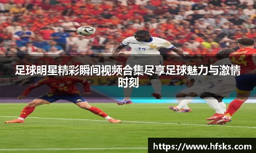 足球明星精彩瞬间视频合集尽享足球魅力与激情时刻